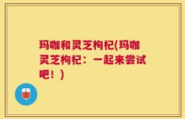 玛咖和灵芝枸杞(玛咖灵芝枸杞：一起来尝试吧！)
