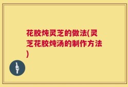 花胶炖灵芝的做法(灵芝花胶炖汤的制作方法)