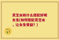 灵芝水和什么搭配好呢女生(如何搭配灵芝水，让女生受益？)