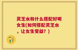 灵芝水和什么搭配好呢女生(如何搭配灵芝水，让女生受益？)