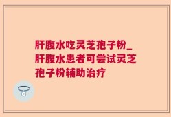 肝腹水吃灵芝孢子粉_肝腹水患者可尝试灵芝孢子粉辅助治疗