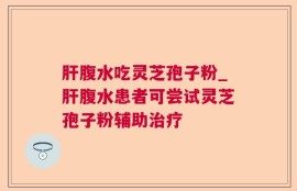 肝腹水吃灵芝孢子粉_肝腹水患者可尝试灵芝孢子粉辅助治疗