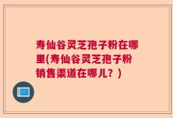 寿仙谷灵芝孢子粉在哪里(寿仙谷灵芝孢子粉销售渠道在哪儿？)