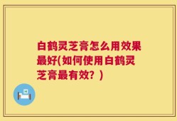 白鹤灵芝膏怎么用效果最好(如何使用白鹤灵芝膏最有效？)