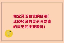便宜灵芝和贵的区别(比较经济的灵芝与昂贵的灵芝的主要差异)