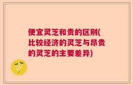 便宜灵芝和贵的区别(比较经济的灵芝与昂贵的灵芝的主要差异)