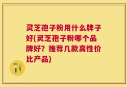 灵芝孢子粉用什么牌子好(灵芝孢子粉哪个品牌好？推荐几款高性价比产品)