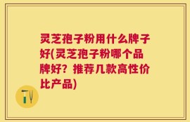 灵芝孢子粉用什么牌子好(灵芝孢子粉哪个品牌好？推荐几款高性价比产品)