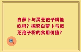 白萝卜与灵芝孢子粉能吃吗？探究白萝卜与灵芝孢子粉的食用价值？
