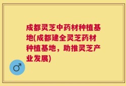 成都灵芝中药材种植基地(成都建全灵芝药材种植基地，助推灵芝产业发展)