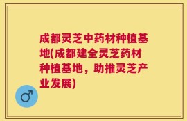 成都灵芝中药材种植基地(成都建全灵芝药材种植基地，助推灵芝产业发展)