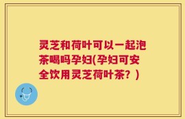 灵芝和荷叶可以一起泡茶喝吗孕妇(孕妇可安全饮用灵芝荷叶茶？)