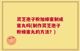 灵芝孢子粉加蜂蜜制成蜜丸吗(制作灵芝孢子粉蜂蜜丸的方法？)