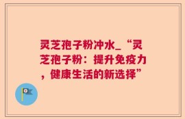 灵芝孢子粉冲水_“灵芝孢子粉：提升免疫力，健康生活的新选择”