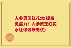 人参灵芝红花水(提高免疫力！人参灵芝红花水让你健康无忧)