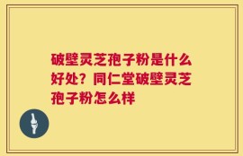 破壁灵芝孢子粉是什么好处？同仁堂破壁灵芝孢子粉怎么样