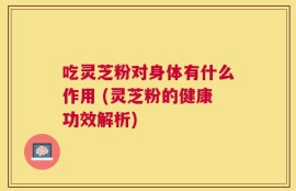 吃灵芝粉对身体有什么作用 (灵芝粉的健康功效解析)