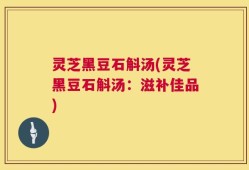 灵芝黑豆石斛汤(灵芝黑豆石斛汤：滋补佳品)