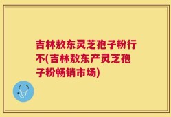 吉林敖东灵芝孢子粉行不(吉林敖东产灵芝孢子粉畅销市场)