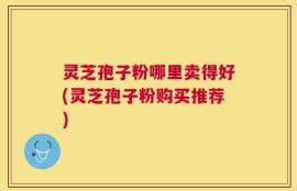 灵芝孢子粉哪里卖得好(灵芝孢子粉购买推荐)