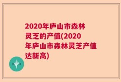 2020年庐山市森林灵芝的产值(2020年庐山市森林灵芝产值达新高)