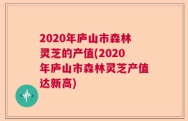 2020年庐山市森林灵芝的产值(2020年庐山市森林灵芝产值达新高)