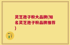 灵芝孢子粉大品牌(知名灵芝孢子粉品牌推荐)