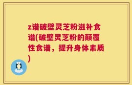 z谱破壁灵芝粉滋补食谱(破壁灵芝粉的颠覆性食谱，提升身体素质)