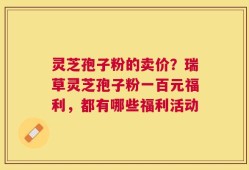 灵芝孢子粉的卖价？瑞草灵芝孢子粉一百元福利，都有哪些福利活动