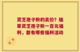 灵芝孢子粉的卖价？瑞草灵芝孢子粉一百元福利，都有哪些福利活动