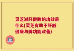 灵芝滋肝健脾的功效是什么(灵芝有助于肝脏健康与脾功能改善)