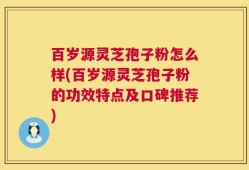 百岁源灵芝孢子粉怎么样(百岁源灵芝孢子粉的功效特点及口碑推荐)