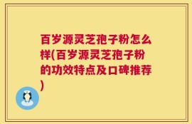 百岁源灵芝孢子粉怎么样(百岁源灵芝孢子粉的功效特点及口碑推荐)