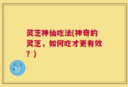 灵芝神仙吃法(神奇的灵芝，如何吃才更有效？)