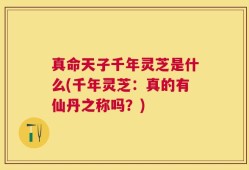 真命天子千年灵芝是什么(千年灵芝：真的有仙丹之称吗？)