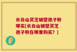 长白山灵芝破壁孢子粉哪买(长白山破壁灵芝孢子粉在哪里购买？)