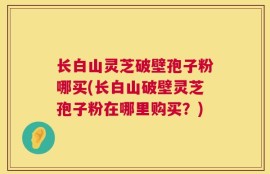 长白山灵芝破壁孢子粉哪买(长白山破壁灵芝孢子粉在哪里购买？)