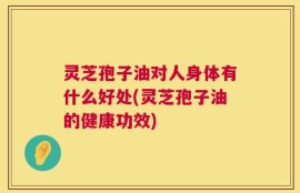 灵芝孢子油对人身体有什么好处(灵芝孢子油的健康功效)