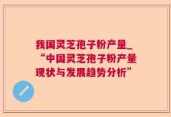 我国灵芝孢子粉产量_“中国灵芝孢子粉产量现状与发展趋势分析”