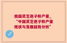 我国灵芝孢子粉产量_“中国灵芝孢子粉产量现状与发展趋势分析”