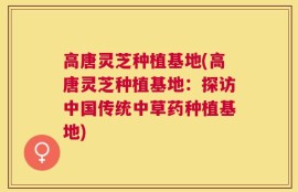 高唐灵芝种植基地(高唐灵芝种植基地：探访中国传统中草药种植基地)