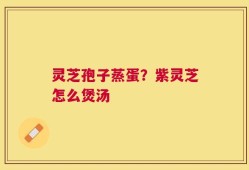 灵芝孢子蒸蛋？紫灵芝怎么煲汤