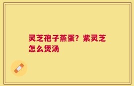 灵芝孢子蒸蛋？紫灵芝怎么煲汤