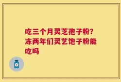 吃三个月灵芝孢子粉？冻两年们灵艺饱子粉能吃吗