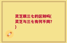 灵芝跟三七的区别吗(灵芝与三七有何不同？)