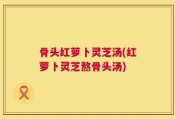 骨头红萝卜灵芝汤(红萝卜灵芝熬骨头汤)
