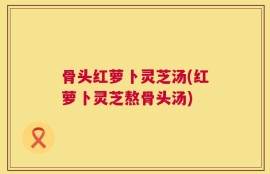 骨头红萝卜灵芝汤(红萝卜灵芝熬骨头汤)