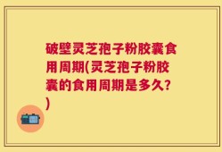 破壁灵芝孢子粉胶囊食用周期(灵芝孢子粉胶囊的食用周期是多久？)