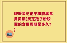 破壁灵芝孢子粉胶囊食用周期(灵芝孢子粉胶囊的食用周期是多久？)