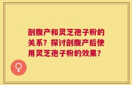 剖腹产和灵芝孢子粉的关系？探讨剖腹产后使用灵芝孢子粉的效果？